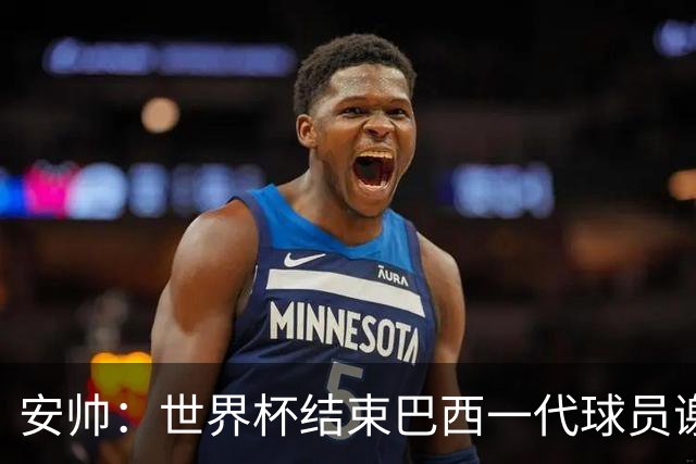 安帅：世界杯结束巴西一代球员谢幕 有维尼修斯等人不应踢传控
