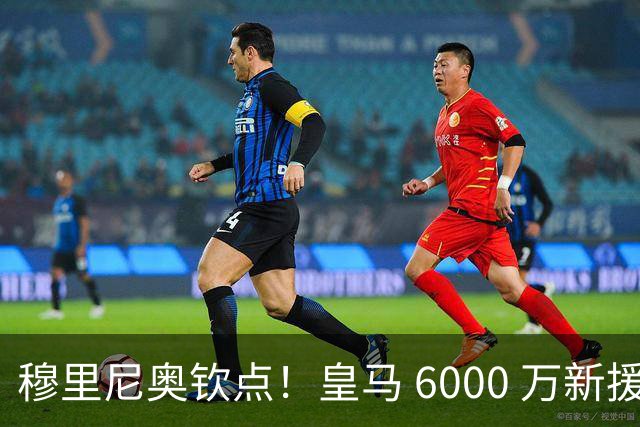 穆里尼奥钦点！皇马 6000 万新援成绝对核心！伯纳乌无人可替代